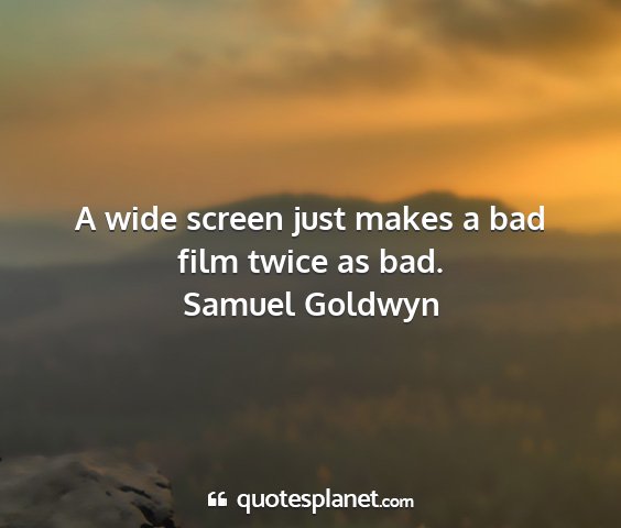 Samuel goldwyn - a wide screen just makes a bad film twice as bad....
