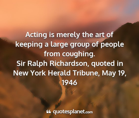 Sir ralph richardson, quoted in new york herald tribune, may 19, 1946 - acting is merely the art of keeping a large group...