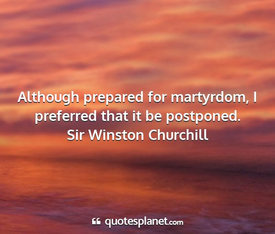 Sir winston churchill - although prepared for martyrdom, i preferred that...
