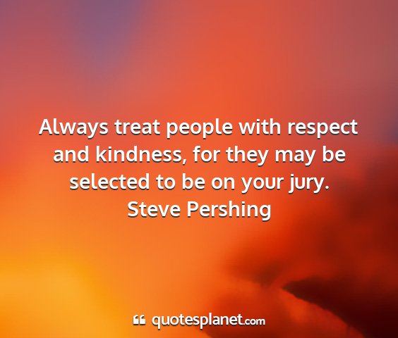 Steve pershing - always treat people with respect and kindness,...