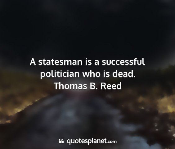 Thomas b. reed - a statesman is a successful politician who is...