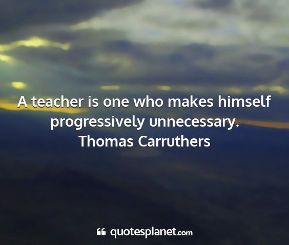 Thomas carruthers - a teacher is one who makes himself progressively...
