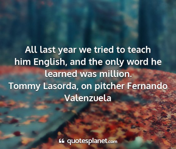 Tommy lasorda, on pitcher fernando valenzuela - all last year we tried to teach him english, and...
