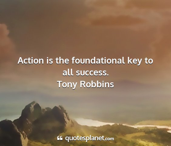 Tony robbins - action is the foundational key to all success....