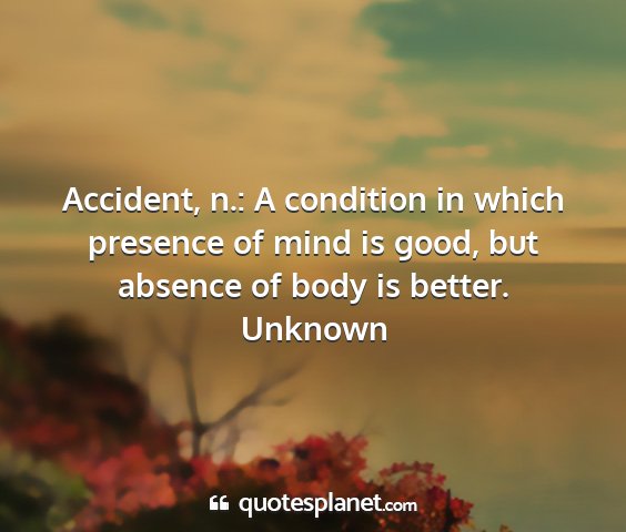 Unknown - accident, n.: a condition in which presence of...