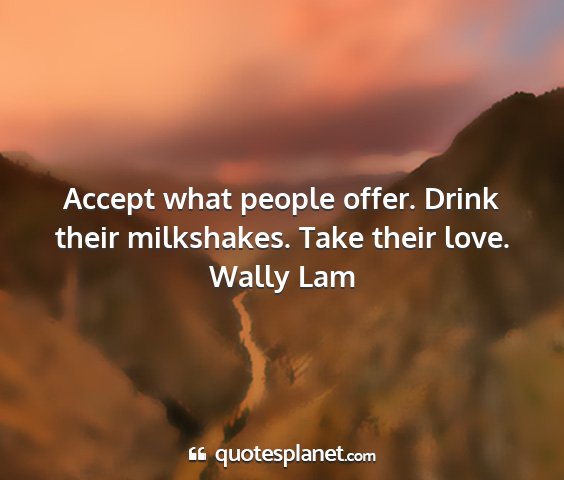 Wally lam - accept what people offer. drink their milkshakes....