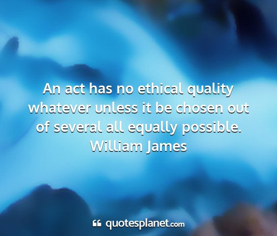 William james - an act has no ethical quality whatever unless it...