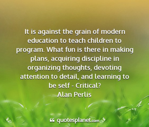 Alan perlis - it is against the grain of modern education to...