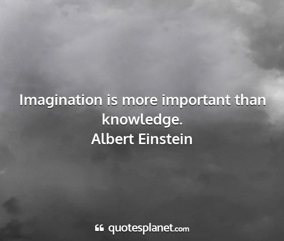Albert einstein - imagination is more important than knowledge....