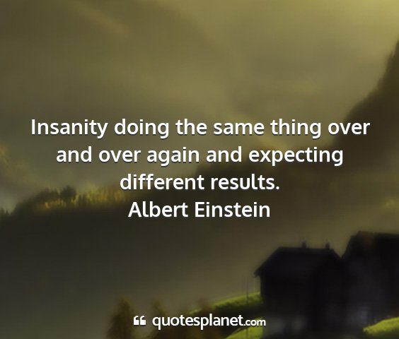 Albert einstein - insanity doing the same thing over and over again...