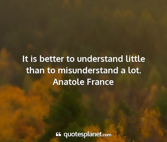 Anatole france - it is better to understand little than to...