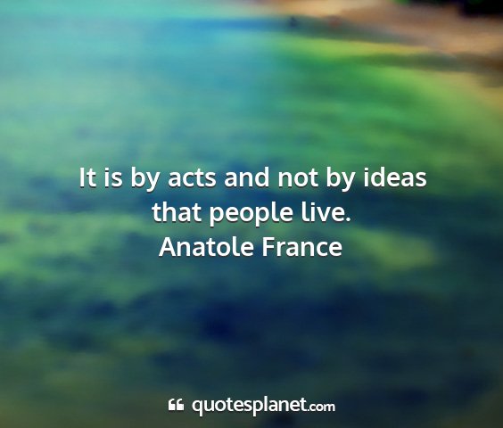Anatole france - it is by acts and not by ideas that people live....