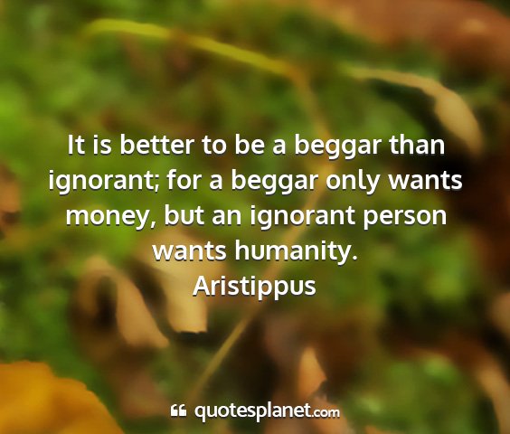Aristippus - it is better to be a beggar than ignorant; for a...