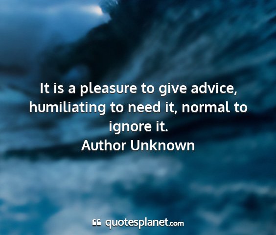 Author unknown - it is a pleasure to give advice, humiliating to...