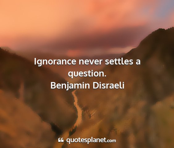 Benjamin disraeli - ignorance never settles a question....
