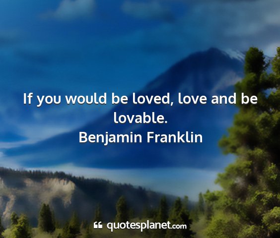 Benjamin franklin - if you would be loved, love and be lovable....
