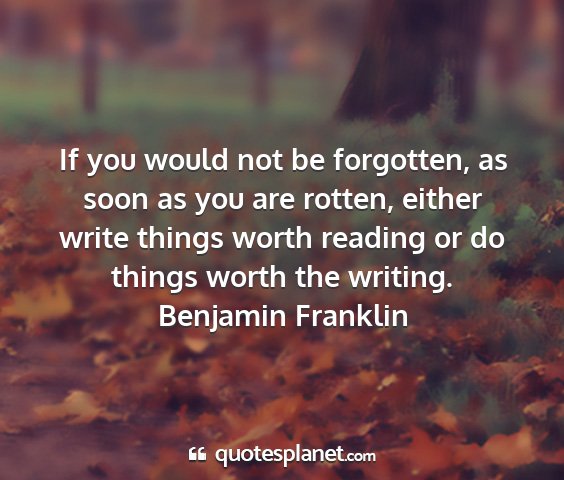 Benjamin franklin - if you would not be forgotten, as soon as you are...