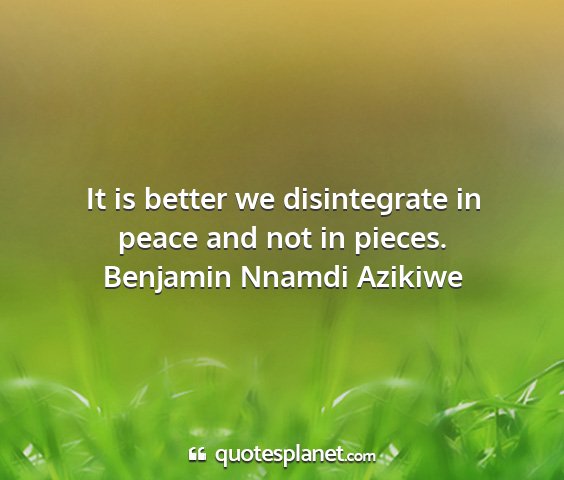 Benjamin nnamdi azikiwe - it is better we disintegrate in peace and not in...