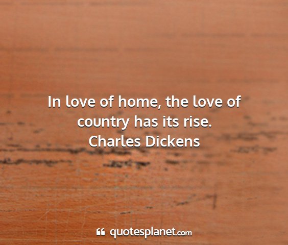 Charles dickens - in love of home, the love of country has its rise....