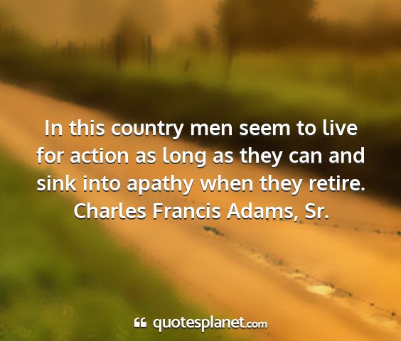 Charles francis adams, sr. - in this country men seem to live for action as...
