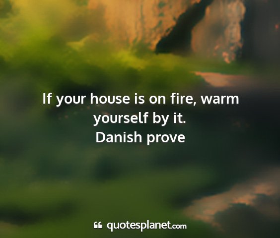 Danish prove - if your house is on fire, warm yourself by it....
