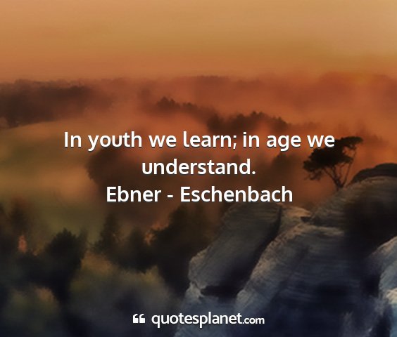 Ebner - eschenbach - in youth we learn; in age we understand....