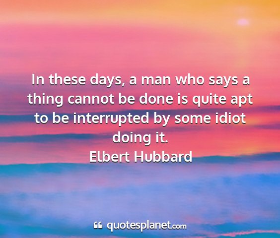 Elbert hubbard - in these days, a man who says a thing cannot be...