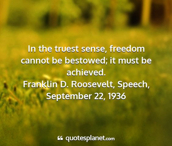 Franklin d. roosevelt, speech, september 22, 1936 - in the truest sense, freedom cannot be bestowed;...