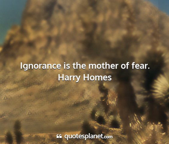 Harry homes - ignorance is the mother of fear....
