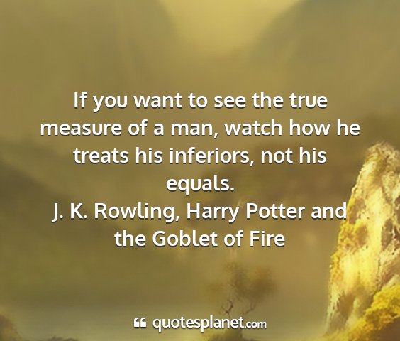 J. k. rowling, harry potter and the goblet of fire - if you want to see the true measure of a man,...