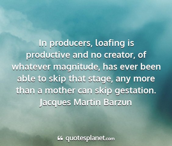 Jacques martin barzun - in producers, loafing is productive and no...