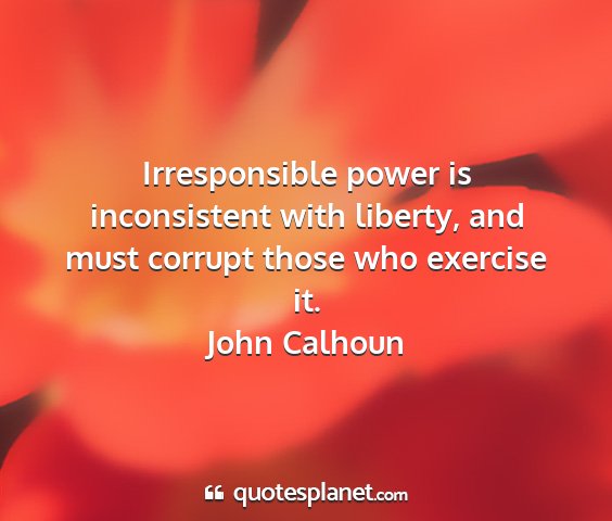 John calhoun - irresponsible power is inconsistent with liberty,...