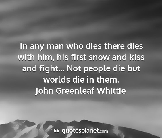 John greenleaf whittie - in any man who dies there dies with him, his...