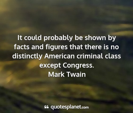 Mark twain - it could probably be shown by facts and figures...