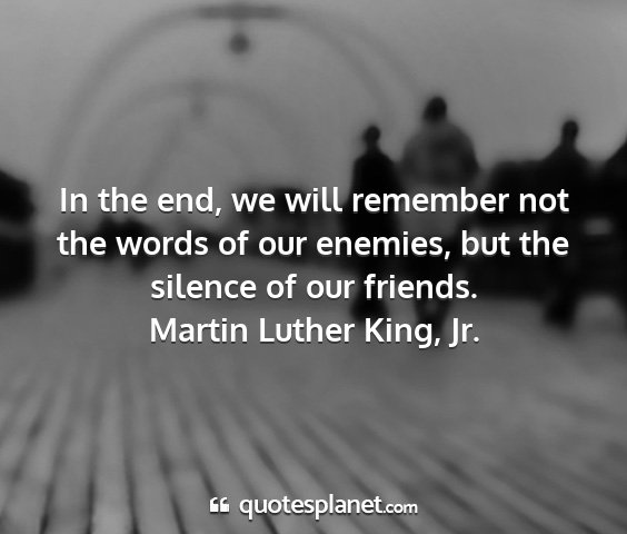 Martin luther king, jr. - in the end, we will remember not the words of our...