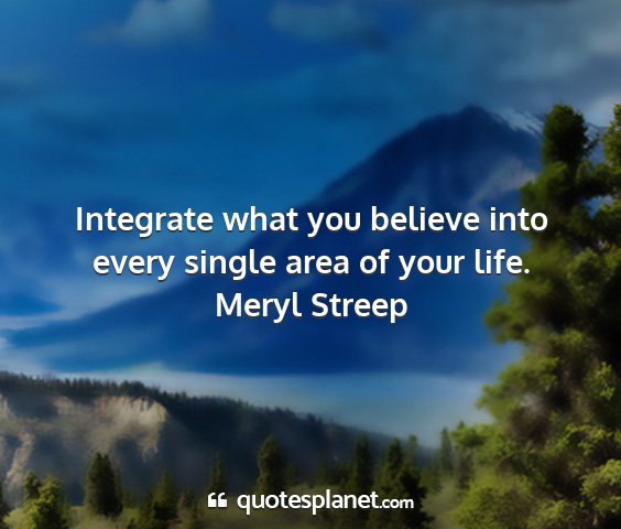 Meryl streep - integrate what you believe into every single area...