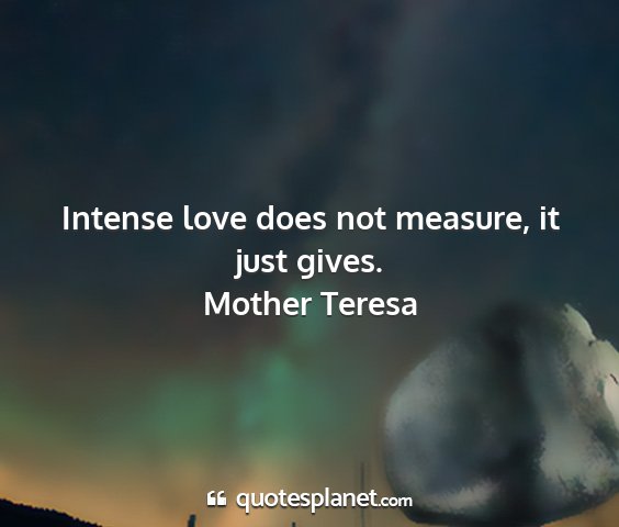 Mother teresa - intense love does not measure, it just gives....