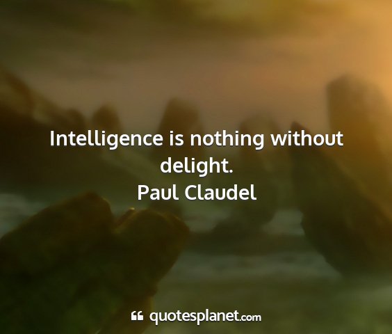 Paul claudel - intelligence is nothing without delight....