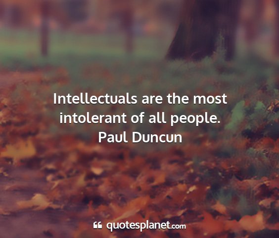 Paul duncun - intellectuals are the most intolerant of all...