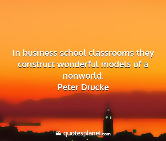 Peter drucke - in business school classrooms they construct...