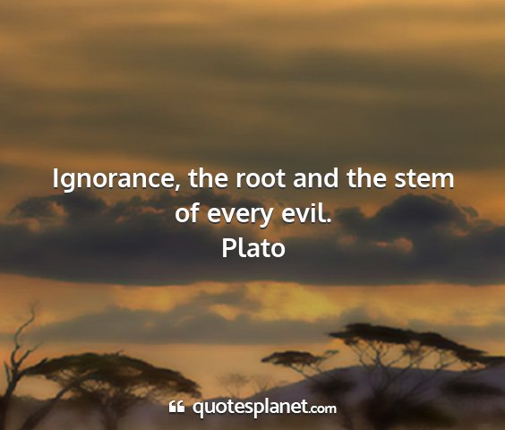 Plato - ignorance, the root and the stem of every evil....