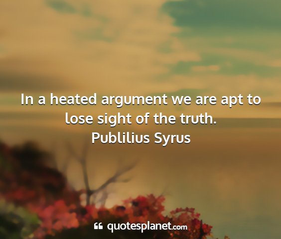 Publilius syrus - in a heated argument we are apt to lose sight of...