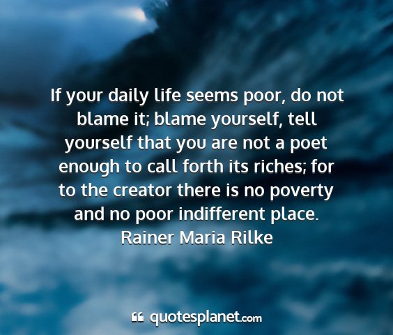 Rainer maria rilke - if your daily life seems poor, do not blame it;...