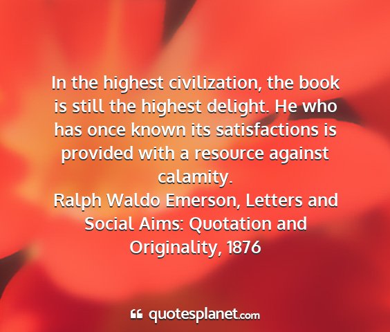 Ralph waldo emerson, letters and social aims: quotation and originality, 1876 - in the highest civilization, the book is still...