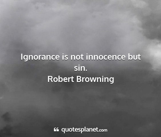 Robert browning - ignorance is not innocence but sin....