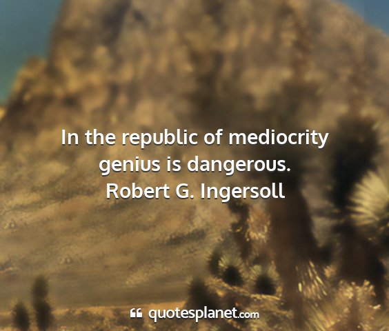 Robert g. ingersoll - in the republic of mediocrity genius is dangerous....