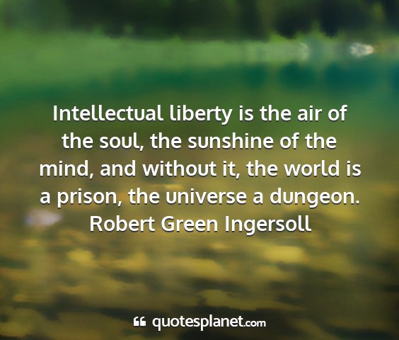Robert green ingersoll - intellectual liberty is the air of the soul, the...