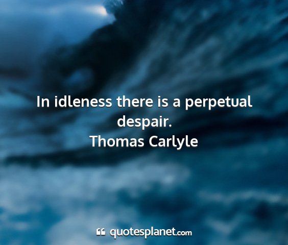 Thomas carlyle - in idleness there is a perpetual despair....