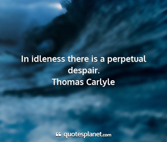 Thomas carlyle - in idleness there is a perpetual despair....