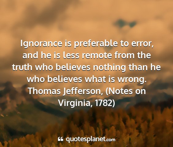 Thomas jefferson, (notes on virginia, 1782) - ignorance is preferable to error, and he is less...